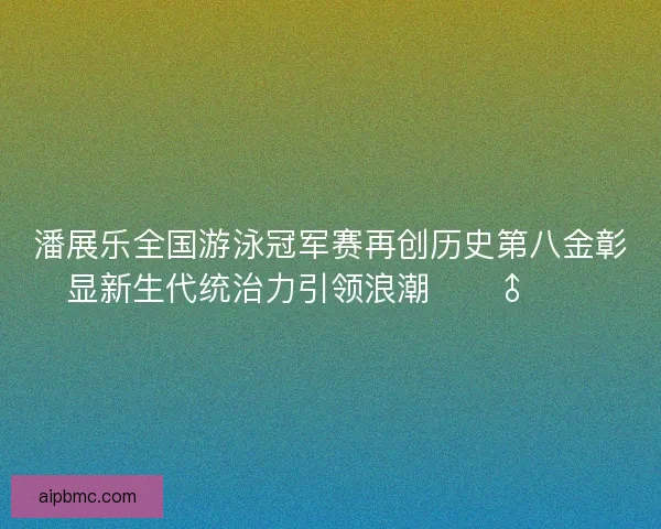 潘展乐全国游泳冠军赛再创历史第八金彰显新生代统治力引领浪潮🏊♂️🔥 潘展乐全国游泳冠军赛再创历史第八金彰显新生代统治力引领浪潮🏊♂️🔥