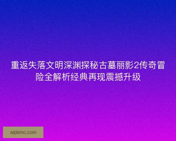 重返失落文明深渊探秘古墓丽影2传奇冒险全解析经典再现震撼升级