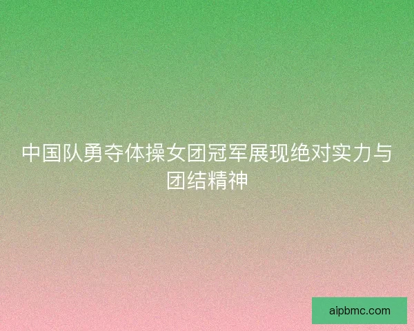 中国队勇夺体操女团冠军展现绝对实力与团结精神 中国队勇夺体操女团冠军展现绝对实力与团结精神