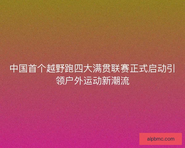 中国首个越野跑四大满贯联赛正式启动引领户外运动新潮流