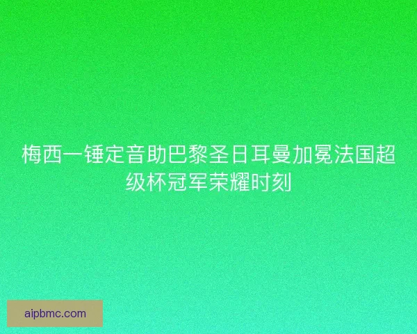 梅西一锤定音助巴黎圣日耳曼加冕法国超级杯冠军荣耀时刻