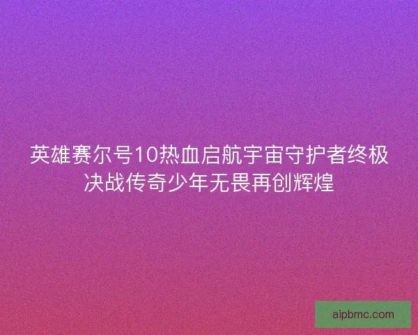 英雄赛尔号10热血启航宇宙守护者终极决战传奇少年无畏再创辉煌