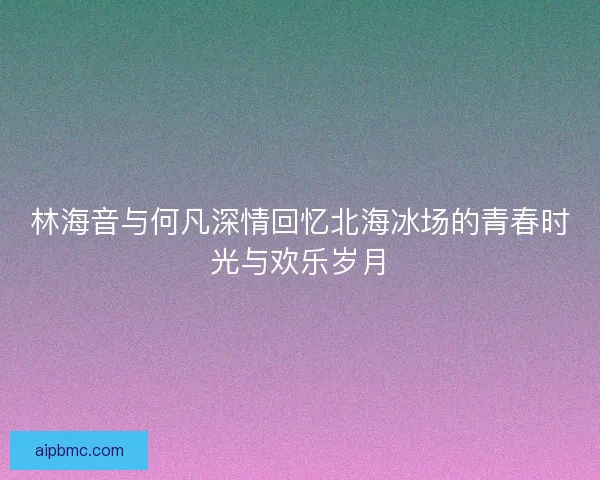 林海音与何凡深情回忆北海冰场的青春时光与欢乐岁月