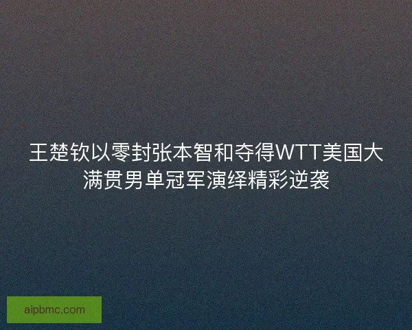 王楚钦以零封张本智和夺得WTT美国大满贯男单冠军演绎精彩逆袭