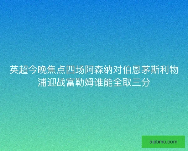 英超今晚焦点四场阿森纳对伯恩茅斯利物浦迎战富勒姆谁能全取三分
