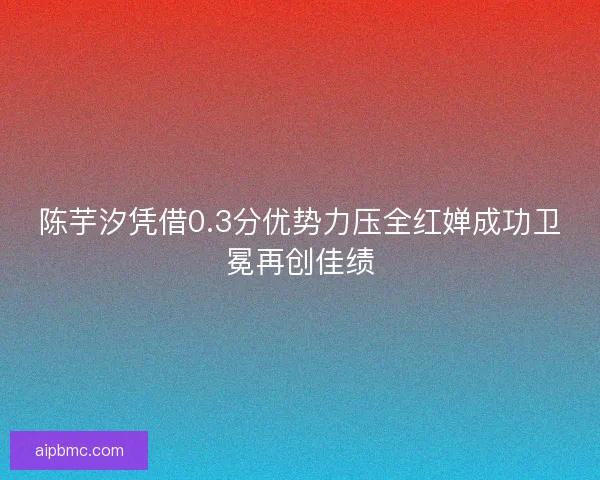 陈芋汐凭借0.3分优势力压全红婵成功卫冕再创佳绩