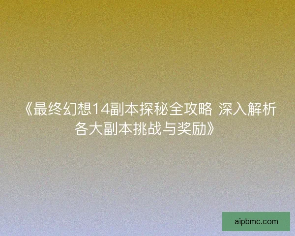《最终幻想14副本探秘全攻略 深入解析各大副本挑战与奖励》