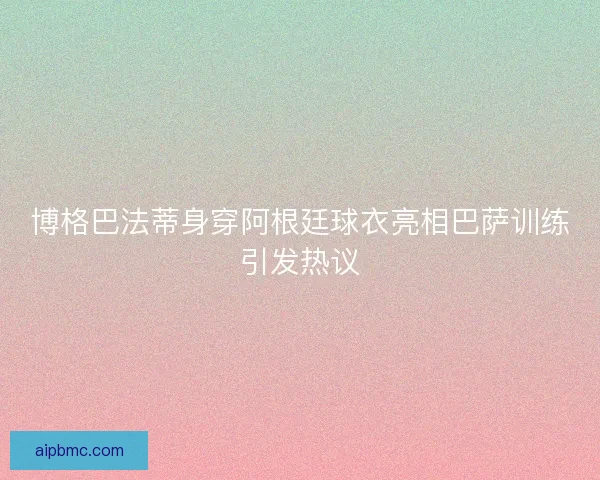 博格巴法蒂身穿阿根廷球衣亮相巴萨训练引发热议 博格巴法蒂身穿阿根廷球衣亮相巴萨训练引发热议