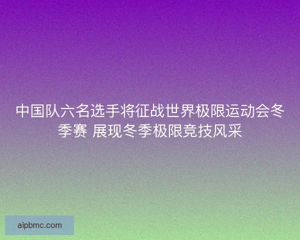 中国队六名选手将征战世界极限运动会冬季赛 展现冬季极限竞技风采