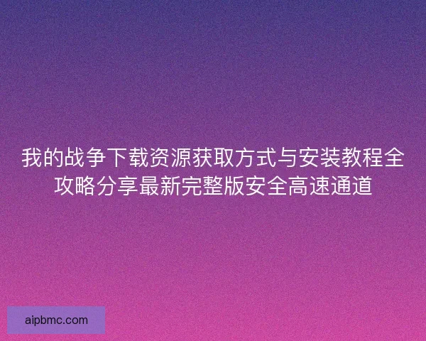我的战争下载资源获取方式与安装教程全攻略分享最新完整版安全高速通道