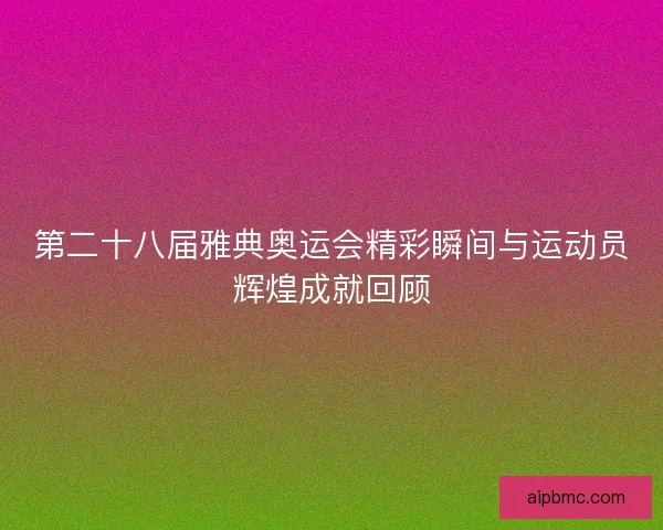 第二十八届雅典奥运会精彩瞬间与运动员辉煌成就回顾